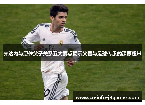 齐达内与恩佐父子关系五大要点揭示父爱与足球传承的深厚纽带